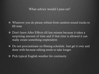 What advice would I pass on?
Whatever you do please refrain from random sound tracks to
fill time
Don’t leave After Effects till last minute because it takes a
surprising amount of time and if that time is allowed it can
really create something resplendent.
Do not procrastinate on filming schedule. Just get it over and
done with because editing tends to take longer.
Pick typical English weather for continuity
 
