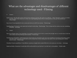 What are the advantages and disadvantages of different
technology used - Filming
Camera:
Quality Issues: The little HD cameras did the job but nothing too special. The quality was sufficient. – Both/ Naturally a camera is no where
near the quality of the human eye so there were major lighting problems due to misinterpretation when put into premier pro. -
Disadvantage
Ease of use: It was impossible for me to zoom and zoom out, well for me anyway – Disadvantage
Handling Issues: Fit loosely on the tripod and was hard to track along – Disadvantage / Due to being small the camera was easy considering
portability - Advantage
Tripod:
Ease of use/Quality Issues: Very misleading. You’d think it would be easy to move a camera left and right, but no, it was far from. In fact the
main camera man found filming easier handheld - Disadvantage
Handling Issues/Portability: Unfortunately due to the location my team had to carry one or two tripod(s) on two buses and lug them around
my estate which was both uncomfortable and the constant fear of them sliding down their place of rest and breaking into a million
pieces as scary. – Disadvantage
Flexibility/Creative possibilities: It had different variations in height which worked effectively to do worms eye view shots. – Advantage
Health and Safety: Sometimes it would slide off the wall and fall on your foot but it’s not like that’s a real problem. – Neither really
 