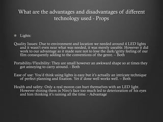 What are the advantages and disadvantages of different
technology used - Props
Lights:
Quality Issues: Due to environment and location we needed around 4 LED lights
and it wasn’t even near what was needed, it was merely useable. However it did
work to our advantage as it made sure not to lose the dark/gritty feeling of our
film consequently adding to the conventions of the genre. – Both
Portability/Flexibility: They are small however an awkward shape so at times they
got annoying to carry around. - Both
Ease of use: You’d think using lights is easy but it’s actually an intricate technique
of perfect planning and fixation. Yet if done well works well. – Both
Health and safety: Only a real moron can hurt themselves with an LED light.
However shining them in Niro’s face too much led to deterioration of his eyes
and him thinking it’s raining all the time. - Advantage
 