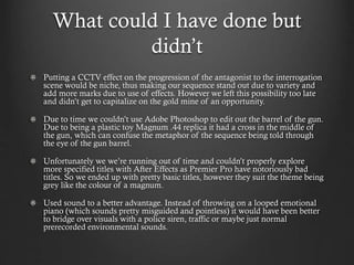 What could I have done but
didn’t
Putting a CCTV effect on the progression of the antagonist to the interrogation
scene would be niche, thus making our sequence stand out due to variety and
add more marks due to use of effects. However we left this possibility too late
and didn’t get to capitalize on the gold mine of an opportunity.
Due to time we couldn’t use Adobe Photoshop to edit out the barrel of the gun.
Due to being a plastic toy Magnum .44 replica it had a cross in the middle of
the gun, which can confuse the metaphor of the sequence being told through
the eye of the gun barrel.
Unfortunately we we’re running out of time and couldn’t properly explore
more specified titles with After Effects as Premier Pro have notoriously bad
titles. So we ended up with pretty basic titles, however they suit the theme being
grey like the colour of a magnum.
Used sound to a better advantage. Instead of throwing on a looped emotional
piano (which sounds pretty misguided and pointless) it would have been better
to bridge over visuals with a police siren, traffic or maybe just normal
prerecorded environmental sounds.
 