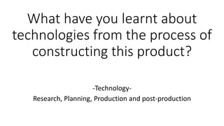 What have you learnt about
technologies from the process of
constructing this product?
-Technology-
Research, Planning, Production and post-production
 