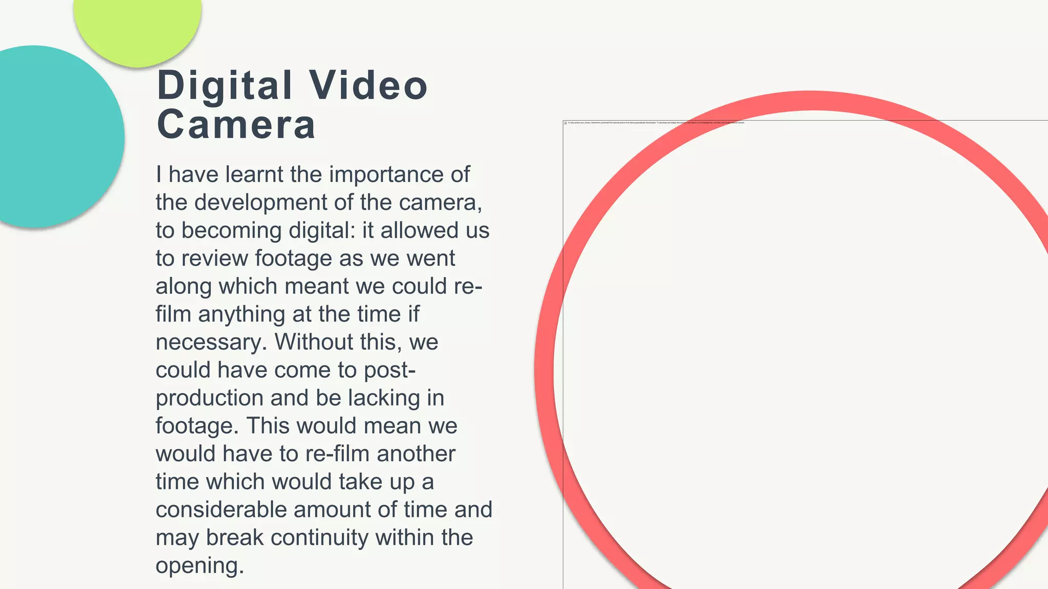 Digital Video
Camera
I have learnt the importance of
the development of the camera,
to becoming digital: it allowed us
to review footage as we went
along which meant we could re-
film anything at the time if
necessary. Without this, we
could have come to post-
production and be lacking in
footage. This would mean we
would have to re-film another
time which would take up a
considerable amount of time and
may break continuity within the
opening.