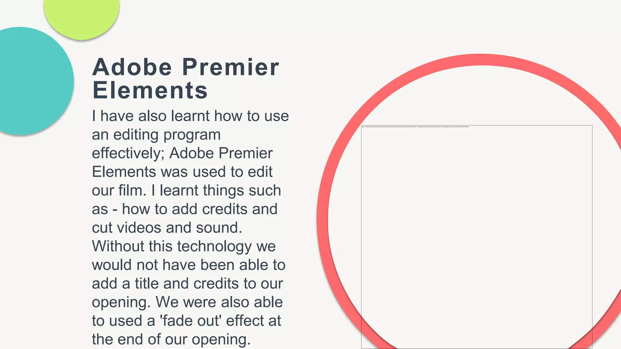 Adobe Premier
Elements
I have also learnt how to use
an editing program
effectively; Adobe Premier
Elements was used to edit
our film. I learnt things such
as - how to add credits and
cut videos and sound.
Without this technology we
would not have been able to
add a title and credits to our
opening. We were also able
to used a 'fade out' effect at
the end of our opening.