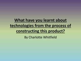 What have you learnt about
technologies from the process of
constructing this product?
By Charlotte Whitfield
 