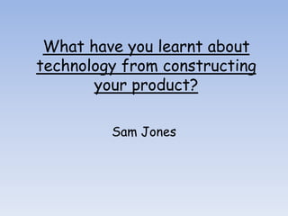What have you learnt about
technology from constructing
       your product?

         Sam Jones
 