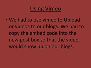 Using Vimeo
• We had to use vimeo to Upload
  or videos to our blogs. We had to
  copy the embed code into the
  new post box so that the video
  would show up on our blogs.
 