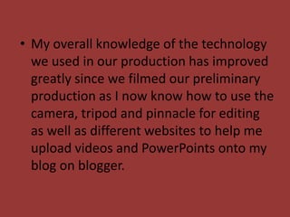 • My overall knowledge of the technology
  we used in our production has improved
  greatly since we filmed our preliminary
  production as I now know how to use the
  camera, tripod and pinnacle for editing
  as well as different websites to help me
  upload videos and PowerPoints onto my
  blog on blogger.
 