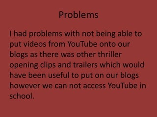 Problems
I had problems with not being able to
put videos from YouTube onto our
blogs as there was other thriller
opening clips and trailers which would
have been useful to put on our blogs
however we can not access YouTube in
school.
 