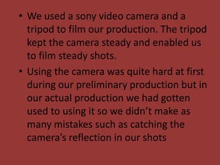 • We used a sony video camera and a
  tripod to film our production. The tripod
  kept the camera steady and enabled us
  to film steady shots.
• Using the camera was quite hard at first
  during our preliminary production but in
  our actual production we had gotten
  used to using it so we didn’t make as
  many mistakes such as catching the
  camera’s reflection in our shots
 