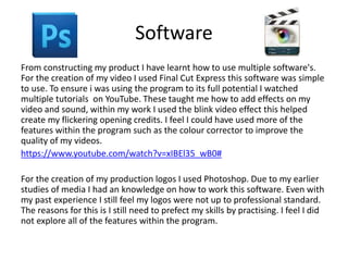 Software
From constructing my product I have learnt how to use multiple software's.
For the creation of my video I used Final Cut Express this software was simple
to use. To ensure i was using the program to its full potential I watched
multiple tutorials on YouTube. These taught me how to add effects on my
video and sound, within my work I used the blink video effect this helped
create my flickering opening credits. I feel I could have used more of the
features within the program such as the colour corrector to improve the
quality of my videos.
https://www.youtube.com/watch?v=xIBEl35_wB0#
For the creation of my production logos I used Photoshop. Due to my earlier
studies of media I had an knowledge on how to work this software. Even with
my past experience I still feel my logos were not up to professional standard.
The reasons for this is I still need to prefect my skills by practising. I feel I did
not explore all of the features within the program.
 