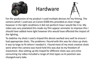Hardware
For the production of my product I used multiple devises for my filming. The
camera which I used was an Canon D300 this provided an clear image
however in the light conditions it did not perform how I would like it to. My
video was very pixelated this made my film appear ammeter to improve this I
should have added more light however this would have effected the impact of
the lighting.
To stabilise my shots I used a tripod this devise worked very well to ensure I
had appropriate shots. The problems I found with this was for close up shots
it was to large to fit where I needed it. I found most of my most creative shots
were when the camera was hand held this was due to my freedom of
movement. Also setting up the tripod for different shots was very time
consuming my video included a range of shot types so its position was
changed every take.
 