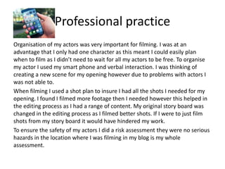 Professional practice
Organisation of my actors was very important for filming. I was at an
advantage that I only had one character as this meant I could easily plan
when to film as I didn’t need to wait for all my actors to be free. To organise
my actor I used my smart phone and verbal interaction. I was thinking of
creating a new scene for my opening however due to problems with actors I
was not able to.
When filming I used a shot plan to insure I had all the shots I needed for my
opening. I found I filmed more footage then I needed however this helped in
the editing process as I had a range of content. My original story board was
changed in the editing process as I filmed better shots. If I were to just film
shots from my story board it would have hindered my work.
To ensure the safety of my actors I did a risk assessment they were no serious
hazards in the location where I was filming in my blog is my whole
assessment.
 