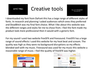 Creative tools
I downloaded my font from DaFont this has a large range of different styles of
fonts. In research and planning I asked audiences which ones they preferred
and DeadBitch was my final font choice. What I like about this website was
the different ranges and styles for me to chose from. I feel the font made my
product look more professional then it would with a generic font.
For my sound I used two website freeSFX and freesound. FreeSFX has a large
range of sound effects I used this website for my heat beat and scream. The
quality was high as they were no background disruptions so my effects
blended well with my music. Freesound was used for my music this website a
reasonable range of music. I feel the quality of freeSFX was higher.
 