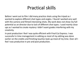 Practical skills
Before I went out to film I did many practice shots using the tripod as I
wanted to explore different shot types and angles. I found I worked very well
with the camera and filmed interesting shots. My work does not show my full
potential as an director due to lack of different shot types. I used mainly close
ups as I wanted to create mystery I didn’t want grades interfering with my
creativity.
In post production I feel I was quite efficient with Final Cut Express. I was
successful in time management in editing as most of my editing was done
earlier on the credits and finishing touches took up most of my time. Over all I
feel I was productive in pre and post production.
 