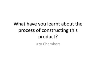 What have you learnt about the
process of constructing this
product?
Izzy Chambers
 