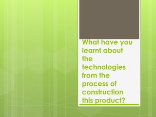 What have you
learnt about
the
technologies
from the
process of
construction
this product?
 
