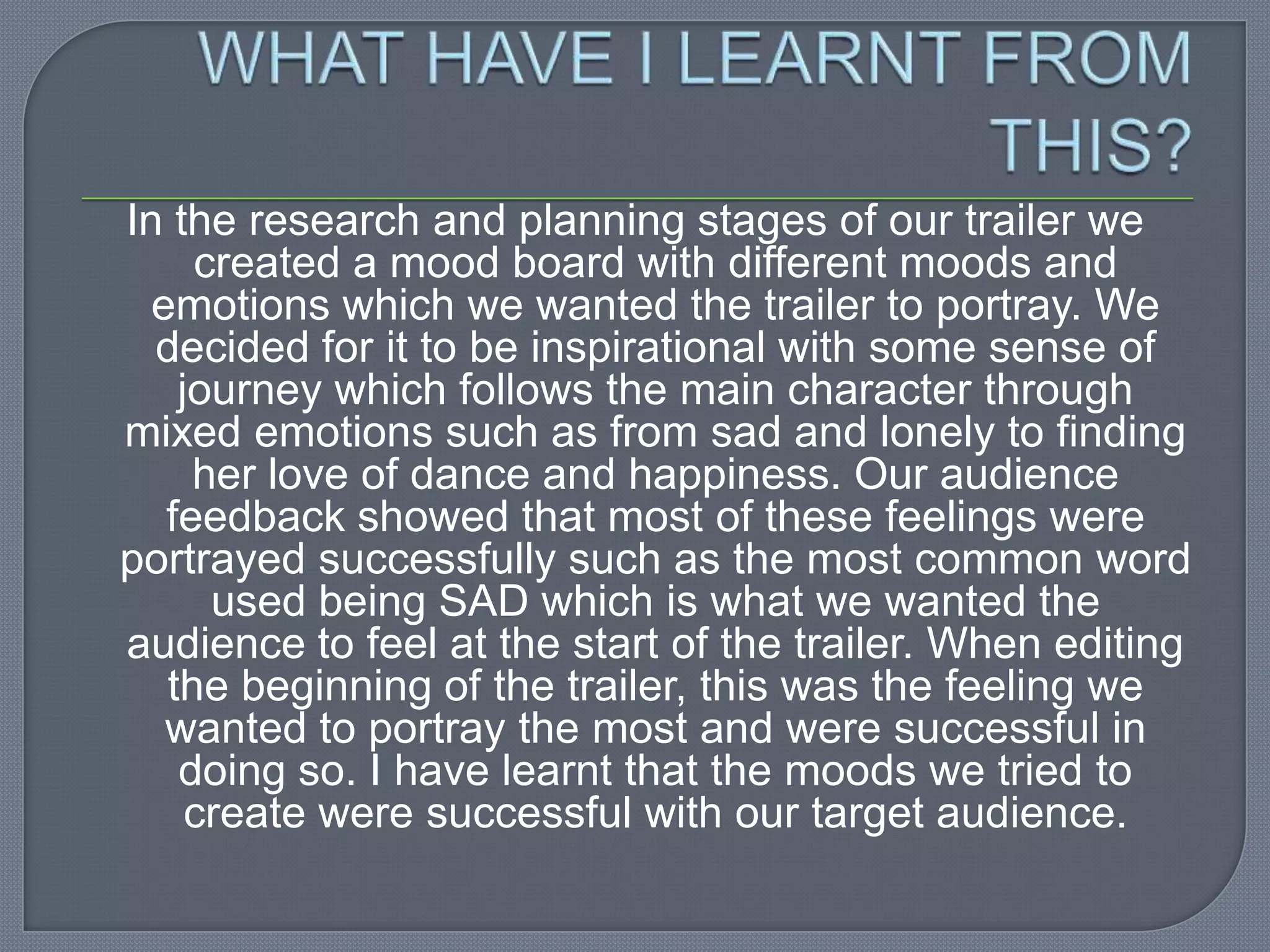 In the research and planning stages of our trailer we
     created a mood board with different moods and
  emotions which we wanted the trailer to portray. We
  decided for it to be inspirational with some sense of
    journey which follows the main character through
mixed emotions such as from sad and lonely to finding
     her love of dance and happiness. Our audience
   feedback showed that most of these feelings were
portrayed successfully such as the most common word
      used being SAD which is what we wanted the
audience to feel at the start of the trailer. When editing
   the beginning of the trailer, this was the feeling we
   wanted to portray the most and were successful in
    doing so. I have learnt that the moods we tried to
     create were successful with our target audience.
 