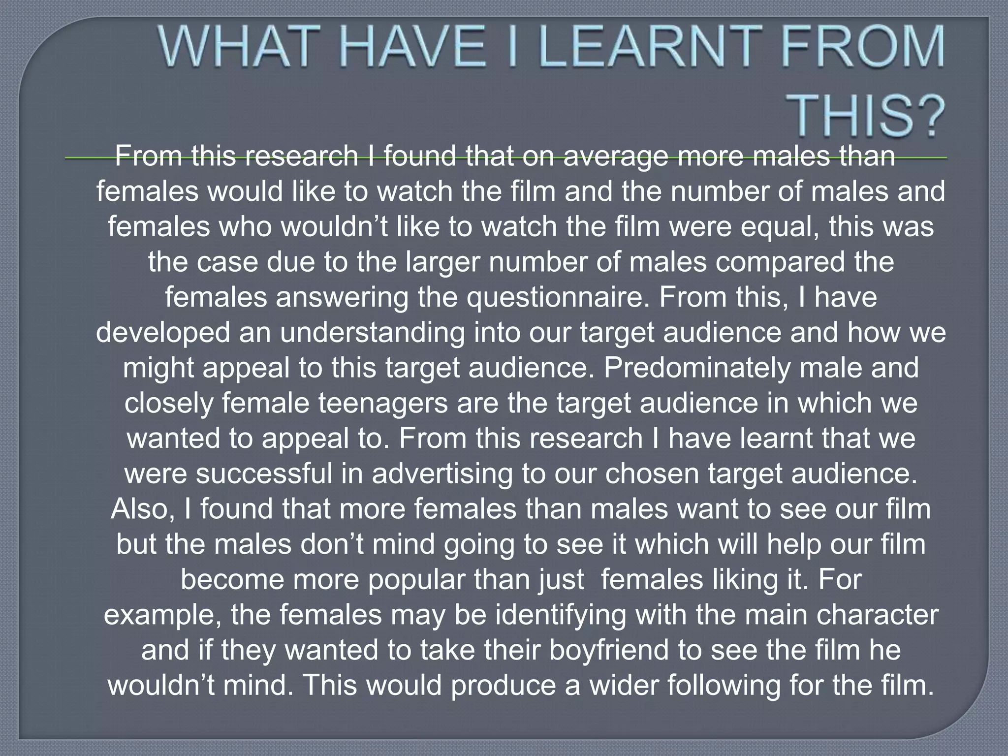 From this research I found that on average more males than
females would like to watch the film and the number of males and
 females who wouldn’t like to watch the film were equal, this was
     the case due to the larger number of males compared the
       females answering the questionnaire. From this, I have
developed an understanding into our target audience and how we
  might appeal to this target audience. Predominately male and
   closely female teenagers are the target audience in which we
   wanted to appeal to. From this research I have learnt that we
   were successful in advertising to our chosen target audience.
 Also, I found that more females than males want to see our film
  but the males don’t mind going to see it which will help our film
        become more popular than just females liking it. For
 example, the females may be identifying with the main character
    and if they wanted to take their boyfriend to see the film he
 wouldn’t mind. This would produce a wider following for the film.
 