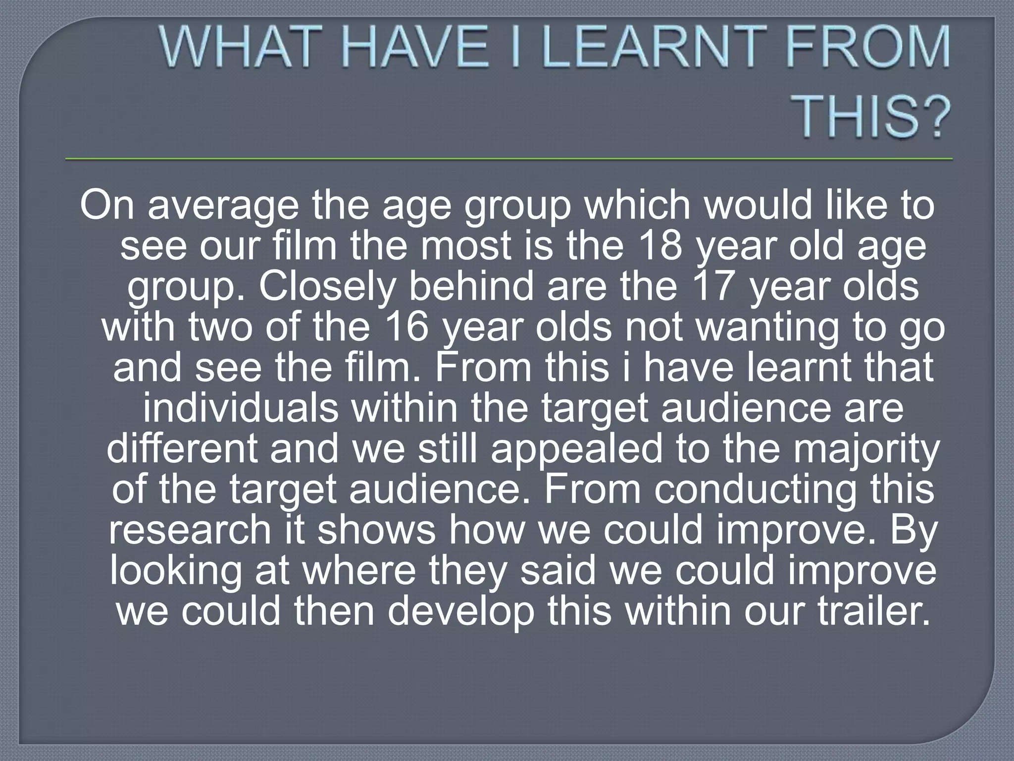 On average the age group which would like to
  see our film the most is the 18 year old age
  group. Closely behind are the 17 year olds
 with two of the 16 year olds not wanting to go
 and see the film. From this i have learnt that
   individuals within the target audience are
 different and we still appealed to the majority
 of the target audience. From conducting this
 research it shows how we could improve. By
 looking at where they said we could improve
  we could then develop this within our trailer.
 