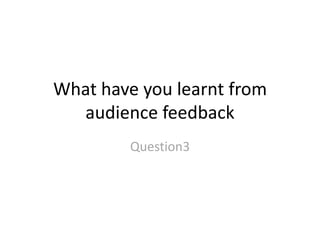 What have you learnt from
audience feedback
Question3
 