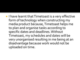 

I have learnt that Timetoast is a very effective
form of technology when constructing my
media product because, Timetoast helps me
to plan and organise tasks according to
specific dates and deadlines. Without
Timetoast, my schedules and dates will be
very unorganised resulting in me being at an
disadvantage because work would not be
uploaded on time.

 