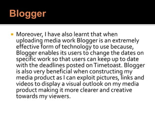 

Moreover, I have also learnt that when uploading
media work Blogger is an extremely effective form of
technology to use because, through the post settings
Blogger enables its users to change the dates on
specific work so that users can keep up to date with
the deadlines posted on Timetoast. Blogger is also
very beneficial when constructing my media product
as while I edit my media work I can exploit pictures,
links and videos to display a visual outlook on my
media product making it appear more clearer and
creative towards my viewers.

 