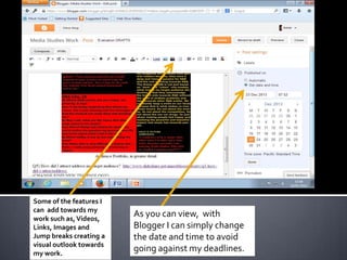 These are some of the
features I can add towards
my work such as, Videos,
Links, Images and Jump
breaks creating a visual
outlook towards my work.

As you can view, with Bl0gger I
can simply change the date and
time via Post settings to avoid
going against my deadlines.

 