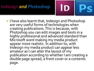 

I have also learnt that, Indesign and Photoshop are
very useful forms of technologies when creating
publications. This is because, with Photoshop through
selecting the image file I can edit images and texts in a
highly professional and advanced standard than
Microsoft word making my media product appear
more realistic. In addition to, with Indesign my media
product can appear less amateur as I can alter the
layout of my publication through clicking on the
Interactive feature within the Window setting
according to whether I am creating a double page
spread, a front cover or a contents page.

 