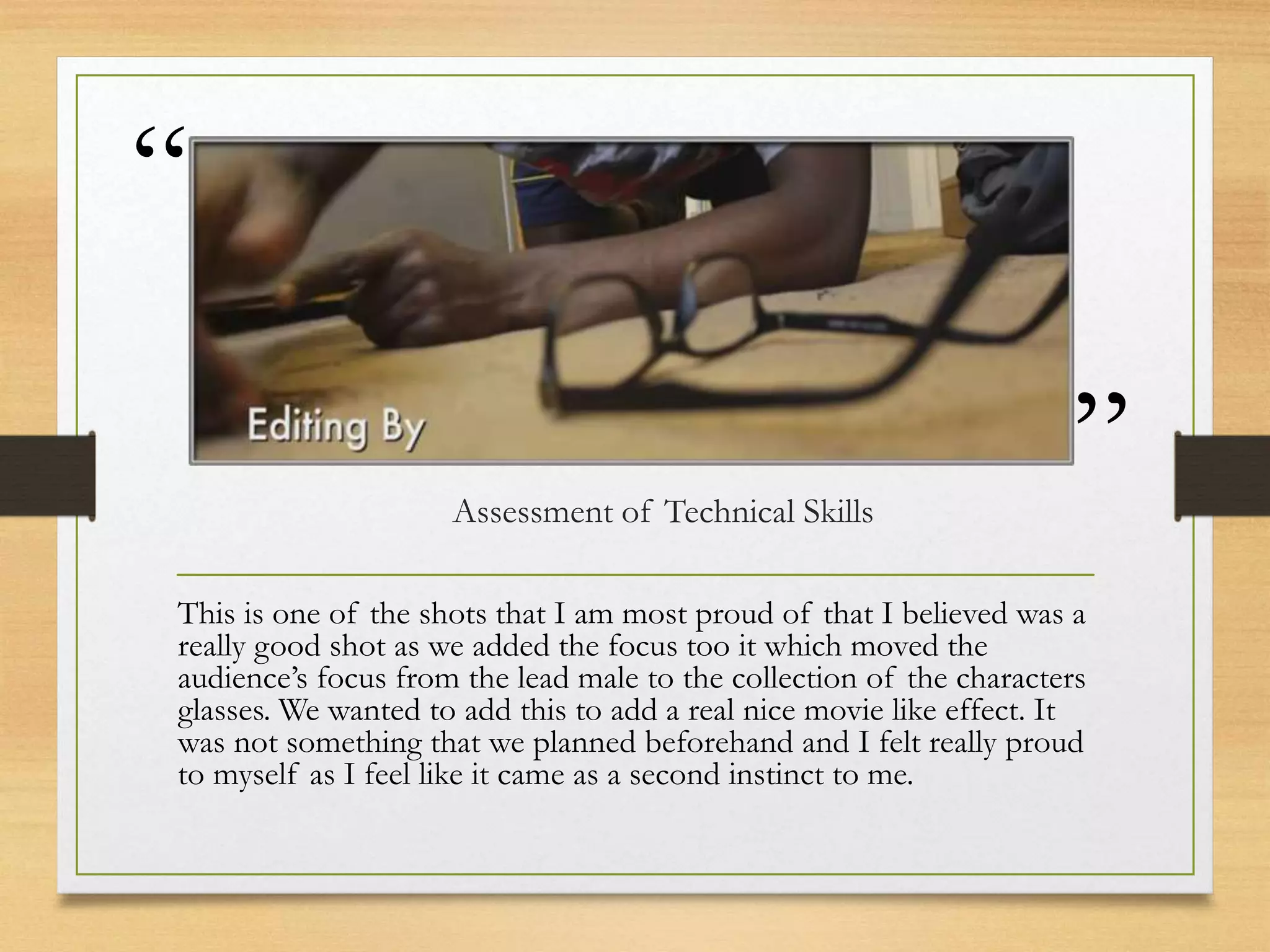 “
”Assessment of Technical Skills
This is one of the shots that I am most proud of that I believed was a
really good shot as we added the focus too it which moved the
audience’s focus from the lead male to the collection of the characters
glasses. We wanted to add this to add a real nice movie like effect. It
was not something that we planned beforehand and I felt really proud
to myself as I feel like it came as a second instinct to me.
 