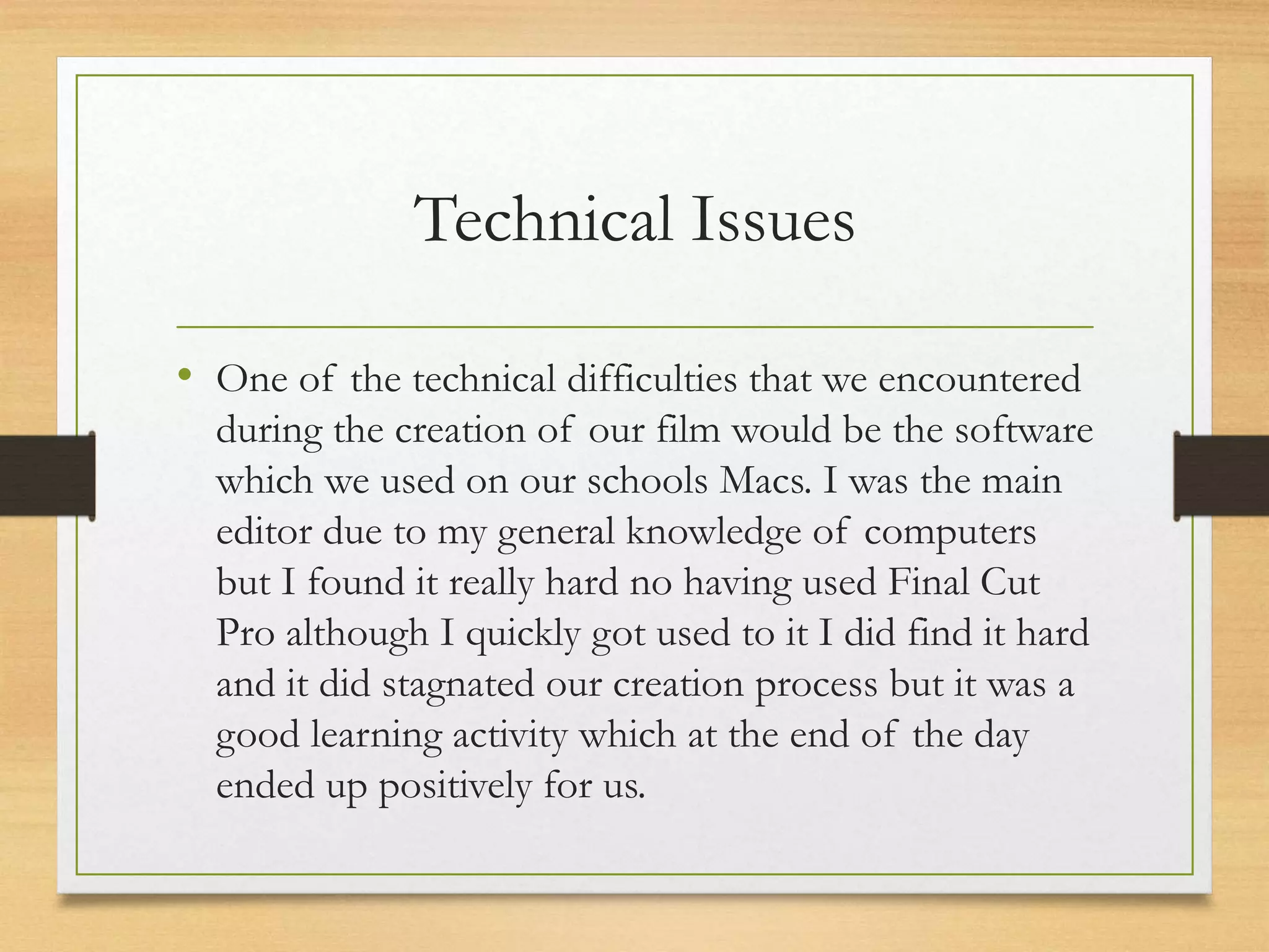 Technical Issues
• One of the technical difficulties that we encountered
during the creation of our film would be the software
which we used on our schools Macs. I was the main
editor due to my general knowledge of computers
but I found it really hard no having used Final Cut
Pro although I quickly got used to it I did find it hard
and it did stagnated our creation process but it was a
good learning activity which at the end of the day
ended up positively for us.
 
