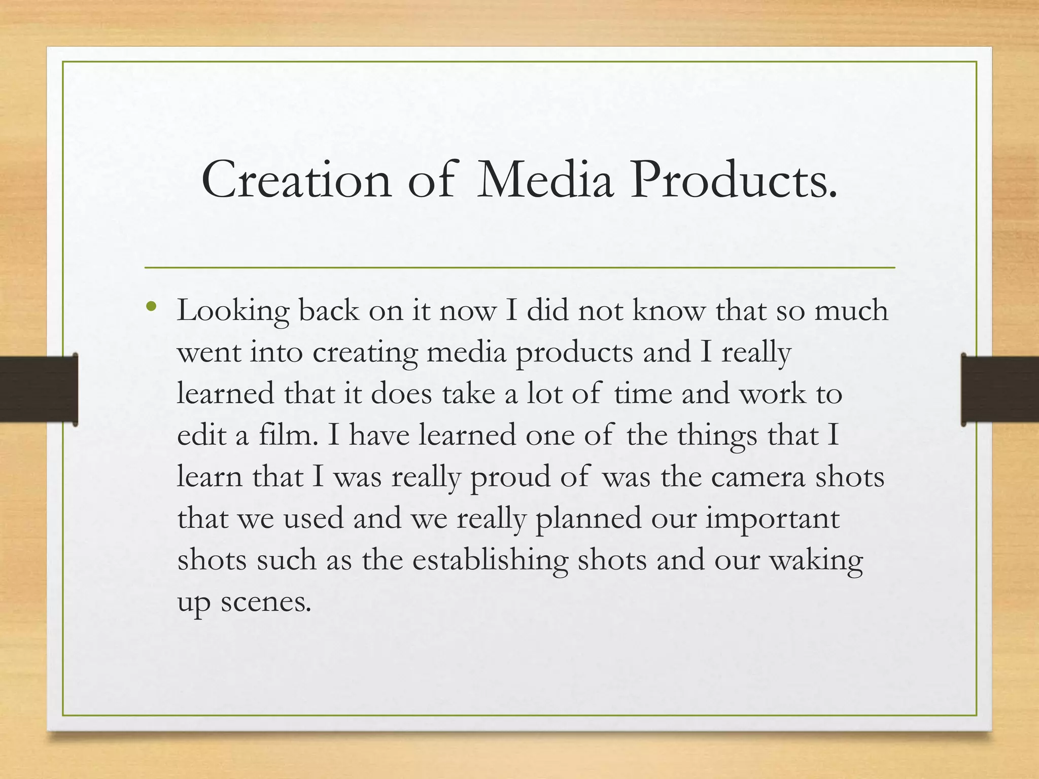Creation of Media Products.
• Looking back on it now I did not know that so much
went into creating media products and I really
learned that it does take a lot of time and work to
edit a film. I have learned one of the things that I
learn that I was really proud of was the camera shots
that we used and we really planned our important
shots such as the establishing shots and our waking
up scenes.
 
