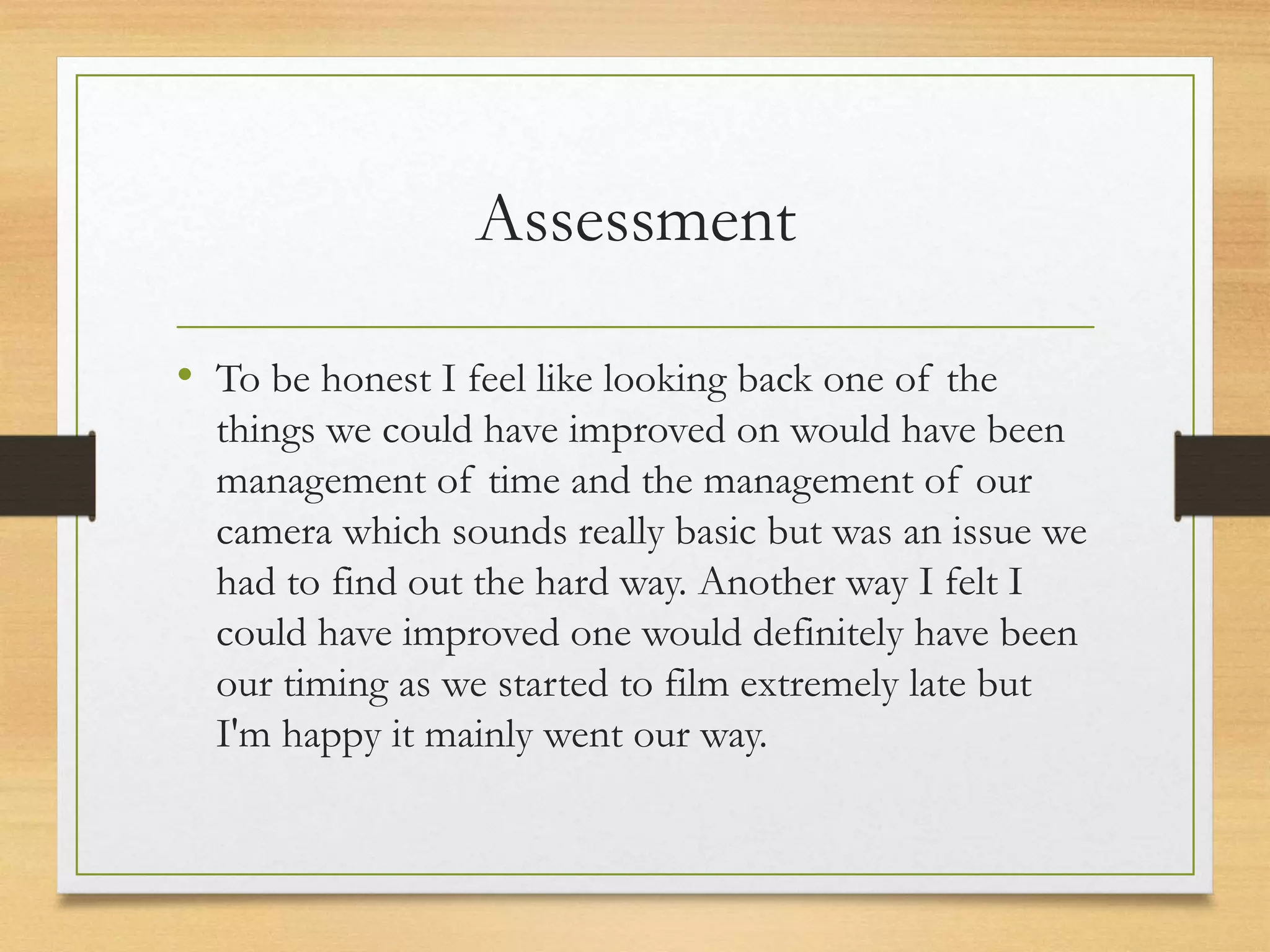 Assessment
• To be honest I feel like looking back one of the
things we could have improved on would have been
management of time and the management of our
camera which sounds really basic but was an issue we
had to find out the hard way. Another way I felt I
could have improved one would definitely have been
our timing as we started to film extremely late but
I'm happy it mainly went our way.
 
