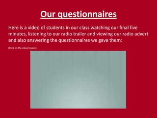 Our questionnairesHere is a video of students in our class watching our final five minutes, listening to our radio trailer and viewing our radio advert and also answering the questionnaires we gave them:(Click on the video to play)