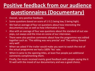 Positive feedback from our audience questionnaires (Documentary)Overall,  very positive feedback.Some questions based on score of 1-5 (1 being low, 5 being high).We had an average of four on questions about how interesting the documentary was as well as how informative it was.Also with an average of four was questions about the standard of out vox-pops, cut-aways and the mise-en-scene of our interviews.There were also positive comments about how the programme was edited together such as: ‘The editing was very precise’ and ‘The editing flowed very well’.When we asked if the trailer would make you want to watch the rest of the actual programme we had a 100% ‘Yes’ rate.When it came to the opening titles, at least five people put additional comments complimenting them.Finally, the music received mainly good feedback with people saying the it fit well with the mood of our documentary and was a good choice.