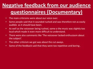 Negative feedback from our audience questionnaires (Documentary)The main criticisms were about our voice over.Some people said that it sounded rushed and was therefore not as easily audible  as it should have been.As well as the voiceover being rushed, some o the music was slightly too loud which made it even more difficult to understand.There were also comments like ‘The voiceover lacked enthusiasm about the subject’.The other criticism we got was about the cut-aways.Some of the feedback said that they were too repetitive and boring . 