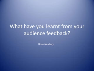What have you learnt from your audience feedback? Rose Newbury 