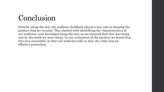 Conclusion
Overall, along the way the audience feedback played a key role in shaping the
product that we created. This started with identifying the characteristics of
our audience, and developed along the way as we ensured that this was being
met by the work we were doing. In our evaluation of the product we found that
this was successful, in that our audience told us that the video was an
effective promotion.
 