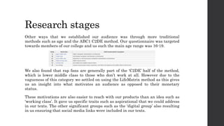 Research stages
Other ways that we established our audience was through more traditional
methods such as age and the ABC1 C2DE method. Our questionnaire was targeted
towards members of our college and us such the main age range was 16-19.
We also found that rap fans are generally part of the ‘C2DE’ half of the method,
which is lower middle class to those who don’t work at all. However due to the
vagueness of this category we settled on using the LifeMatrix method as this gives
us an insight into what motivates an audience as opposed to their monetary
status.
These motivations are also easier to reach with our products than an idea such as
‘working class’. It gave us specific traits such as aspirational that we could address
in our texts. The other significant groups such as the ‘digital group’ also resulting
in us ensuring that social media links were included in our texts.
 