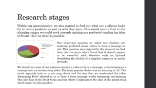 Research stages
Within our questionnaire, we also wanted to find out what our audience looks
for in media products as well as who they were. This would ensure that in the
planning stages we could work towards making our preferred reading (an idea
of Stuart Hall) as clear as possible.
One important question we asked was whether our
audience preferred music videos to have a message or
not. This question was inspired by the research we had
done into the genre which found that it doesn’t appear
to be essential, with theorists such as Lyotard
identifying the decline of a singular narrative in media
products.
We found that most of our audience wanted a video to have a message, or to incorporate a
message into an entertaining video. The least popular choice was no meaning at all. This
result arguably lead us to our song choice and the way that we constructed the video;
‘Swimming Pools’ allowed to us to have a clear message whilst remaining entertaining.
This also lead to the Next Steps analysis where I highlighted the idea of the golden flask
which made the final product.
 