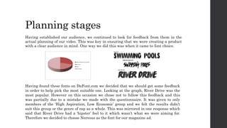 Planning stages
Having established our audience, we continued to look for feedback from them in the
actual planning of our video. This was key in ensuring that we were creating a product
with a clear audience in mind. One way we did this was when it came to font choice.
Having found these fonts on DaFont.com we decided that we should get some feedback
in order to help pick the most suitable one. Looking at the graph, River Drive was the
most popular. However on this occasion we chose not to follow this feedback and this
was partially due to a mistake we made with the questionnaire. It was given to only
members of the ‘High Aspiration, Low Economic’ group and we felt the results didn’t
suit this group or the genre of rap as a whole. This was mirrored in one response which
said that River Drive had a ‘hipster’ feel to it which wasn’t what we were aiming for.
Therefore we decided to choose Nervous as the font for our magazine ad.
 