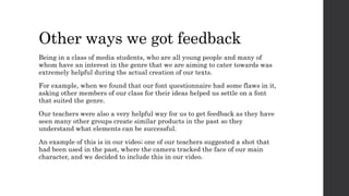 Other ways we got feedback
Being in a class of media students, who are all young people and many of
whom have an interest in the genre that we are aiming to cater towards was
extremely helpful during the actual creation of our texts.
For example, when we found that our font questionnaire had some flaws in it,
asking other members of our class for their ideas helped us settle on a font
that suited the genre.
Our teachers were also a very helpful way for us to get feedback as they have
seen many other groups create similar products in the past so they
understand what elements can be successful.
An example of this is in our video; one of our teachers suggested a shot that
had been used in the past, where the camera tracked the face of our main
character, and we decided to include this in our video.
 
