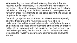 When creating the music video it was very important that we
received audience feedback, as it was ne of the major stages in
the process of constructing our final product. Audience feedback
helped us to identify room for improvement to develop our work
further in order to conform to all the genre conventions as well as
target audience expectations.
Our main group aim was to ensure our viewers were completely
attentive throughout the music video and were able to
understand the hidden narrative but to also satisfy them in terms
of identifying the codes and conventions of the genre. In order to
gather all this information to put to use for our final product, we
decided on gathering feedback from our first draft to see what
we needed to ‘tweak’ to ensure our audience’s need and wants
are met.
 