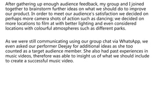 After gathering up enough audience feedback, my group and I joined
together to brainstorm further ideas on what we should do to improve
our product. In order to meet our audience’s satisfaction we decided on
perhaps more camera shots of action such as dancing; we decided on
more locations to film at with better lighting and even considered
locations with colourful atmospheres such as different parks.
As we were still communicating using our group chat via WhatsApp, we
even asked our performer Deejay for additional ideas as she too
counted as a target audience member. She also had past experiences in
music videos, therefore was able to insight us of what we should include
to create a successful music video.
 
