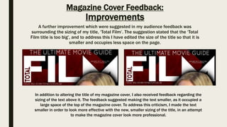 Magazine Cover Feedback:
Improvements
A further improvement which were suggested in my audience feedback was
surrounding the sizing of my title, ‘Total Film’. The suggestion stated that the ‘Total
Film title is too big’, and to address this I have edited the size of the title so that it is
smaller and occupies less space on the page.
In addition to altering the title of my magazine cover, I also received feedback regarding the
sizing of the text above it. The feedback suggested making the text smaller, as it occupied a
large space of the top of the magazine cover. To address this criticism, I made the text
smaller in order to look more effective with the new, smaller sizing of the title, in an attempt
to make the magazine cover look more professional.
 