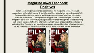 Magazine Cover Feedback:
Positives
When conducting my audience research into my magazine cover, I received
suggestions on how to improve it, but also positives about what worked successfully.
These positives include ‘using a well-known actress’ name’ and that it includes
‘effective information’. These positives suggest that I have managed to create a
magazine cover that successfully intrigues the audience through the use of including
well known stars and effective information which would encourage the audience to
watch the film. Therefore, my magazine cover can be considered an effective element
of my campaign to distribute my film and to make it as well known as possible.DraftMagazineCover
FinalMagazineCover
 