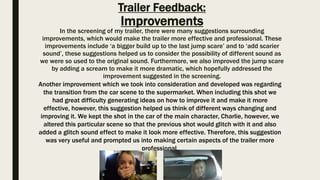 Trailer Feedback:
Improvements
In the screening of my trailer, there were many suggestions surrounding
improvements, which would make the trailer more effective and professional. These
improvements include ‘a bigger build up to the last jump scare’ and to ‘add scarier
sound’, these suggestions helped us to consider the possibility of different sound as
we were so used to the original sound. Furthermore, we also improved the jump scare
by adding a scream to make it more dramatic, which hopefully addressed the
improvement suggested in the screening.
Another improvement which we took into consideration and developed was regarding
the transition from the car scene to the supermarket. When including this shot we
had great difficulty generating ideas on how to improve it and make it more
effective, however, this suggestion helped us think of different ways changing and
improving it. We kept the shot in the car of the main character, Charlie, however, we
altered this particular scene so that the previous shot would glitch with it and also
added a glitch sound effect to make it look more effective. Therefore, this suggestion
was very useful and prompted us into making certain aspects of the trailer more
professional.
 