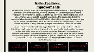 Trailer Feedback:
Improvements
Another issue brought up in the screening was with the voiceovers at the beginning of
the trailer. Due to lack of time, we were forced to use the same person to do the
voiceovers for two different people, and although they were attempting to alter their
voice, the two voiceovers still sounded very similar. The issue arose during the
screening when the audience thought that the father at the start was the same person
as the villain. To address this issue, we used a tutorial to change the pitch of the
villain’s voice in an attempt to make it deeper and make the two sound different.
Another improvement which was suggested in the screening was to do with the
intertitles, which could have been improved. In the draft trailer the intertitles were very
limited and basic, however, after the screening we developed the intertitles a
considerable amount after getting used to after effects more. With the intertitles we
added a background which was supposed to give the impression of cracked glass, to
keep within the theme of the broken/smashed concepts of the title and the ideas
behind the storyline.
 