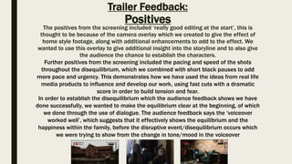 Trailer Feedback:
Positives
The positives from the screening included ‘really good editing at the start’, this is
thought to be because of the camera overlay which we created to give the effect of
home style footage, along with additional enhancements to add to the effect. We
wanted to use this overlay to give additional insight into the storyline and to also give
the audience the chance to establish the characters.
Further positives from the screening included the pacing and speed of the shots
throughout the disequilibrium, which we combined with short black pauses to add
more pace and urgency. This demonstrates how we have used the ideas from real life
media products to influence and develop our work, using fast cuts with a dramatic
score in order to build tension and fear.
In order to establish the disequilibrium which the audience feedback shows we have
done successfully, we wanted to make the equilibrium clear at the beginning, of which
we done through the use of dialogue. The audience feedback says the ‘voiceover
worked well’, which suggests that it effectively shows the equilibrium and the
happiness within the family, before the disruptive event/disequilibrium occurs which
we were trying to show from the change in tone/mood in the voiceover
 