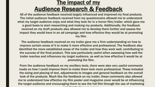 The impact of my
Audience Research & Feedback
All of the audience feedback received largely influenced and improved my final products.
The initial audience feedback received from my questionnaire allowed me to understand
what my target audience enjoy and what they look for in a horror film/trailer, which gave me
a good basis to start researching and making my products. Additionally, the feedback
received on my draft products also allowed me to develop them further and assess the
impact they would have in an ad campaign and how effective they would be at promoting
my film.
The audience feedback received on my trailer gave me a firm understanding on how to
improve certain areas of it to make it more effective and professional. The feedback also
identified the more established areas of the trailer and how they work well, contributing to
the success of the final product. This was particularly useful when assessing how well the
trailer reaches and influences my target audience, as well as how effective it would be at
promoting the film.
From the audience feedback on my ancillary texts, there were also very useful comments
made on how I could improve them to make them look more professional. These included
the sizing and placing of text, adjustments to images and general feedback on the overall
look of the products. Much like the feedback on my trailer, these comments also allowed
me to understand how effective my film poster and magazine cover would be at influencing
the target audience and encouraging them to see the full film through the use of marketing
 