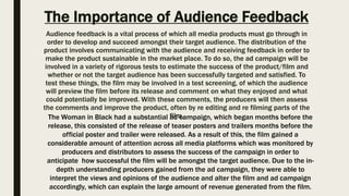 The Importance of Audience Feedback
Audience feedback is a vital process of which all media products must go through in
order to develop and succeed amongst their target audience. The distribution of the
product involves communicating with the audience and receiving feedback in order to
make the product sustainable in the market place. To do so, the ad campaign will be
involved in a variety of rigorous tests to estimate the success of the product/film and
whether or not the target audience has been successfully targeted and satisfied. To
test these things, the film may be involved in a test screening, of which the audience
will preview the film before its release and comment on what they enjoyed and what
could potentially be improved. With these comments, the producers will then assess
the comments and improve the product, often by re editing and re filming parts of the
film.The Woman in Black had a substantial ad campaign, which began months before the
release, this consisted of the release of teaser posters and trailers months before the
official poster and trailer were released. As a result of this, the film gained a
considerable amount of attention across all media platforms which was monitored by
producers and distributors to assess the success of the campaign in order to
anticipate how successful the film will be amongst the target audience. Due to the in-
depth understanding producers gained from the ad campaign, they were able to
interpret the views and opinions of the audience and alter the film and ad campaign
accordingly, which can explain the large amount of revenue generated from the film.
 
